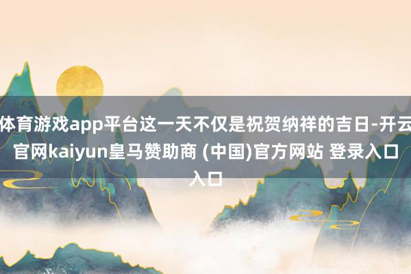 体育游戏app平台这一天不仅是祝贺纳祥的吉日-开云官网kaiyun皇马赞助商 (中国)官方网站 登录入口