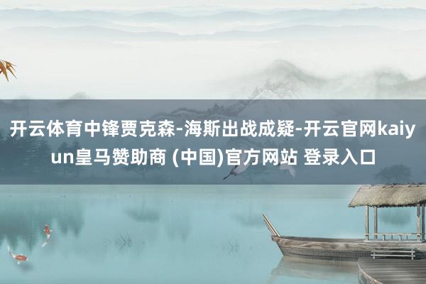 开云体育中锋贾克森-海斯出战成疑-开云官网kaiyun皇马赞助商 (中国)官方网站 登录入口