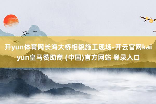 开yun体育网长海大桥相貌施工现场-开云官网kaiyun皇马赞助商 (中国)官方网站 登录入口
