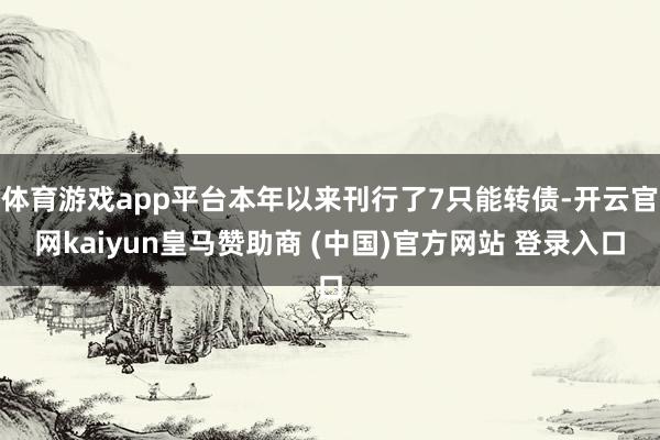 体育游戏app平台本年以来刊行了7只能转债-开云官网kaiyun皇马赞助商 (中国)官方网站 登录入口