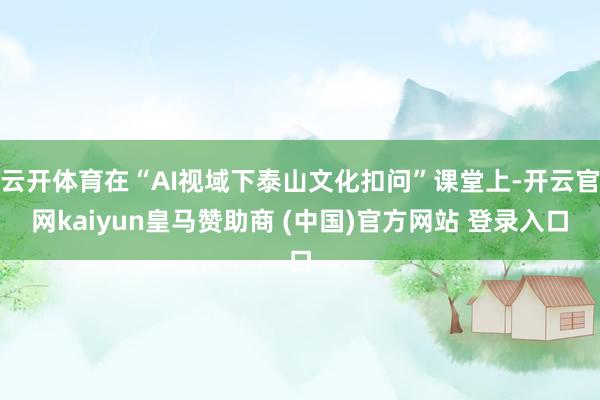 云开体育在“AI视域下泰山文化扣问”课堂上-开云官网kaiyun皇马赞助商 (中国)官方网站 登录入口