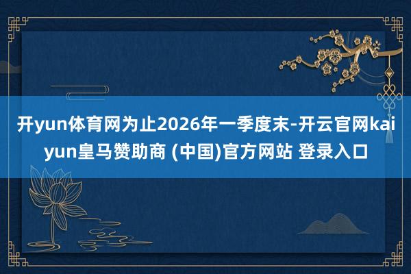 开yun体育网为止2026年一季度末-开云官网kaiyun皇马赞助商 (中国)官方网站 登录入口