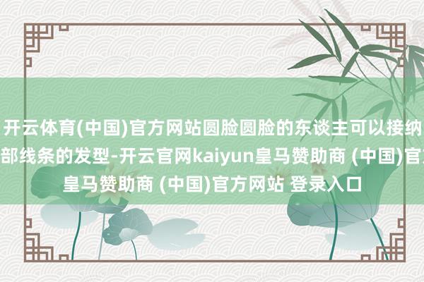开云体育(中国)官方网站圆脸圆脸的东谈主可以接纳一些大略拉长脸部线条的发型-开云官网kaiyun皇马赞助商 (中国)官方网站 登录入口