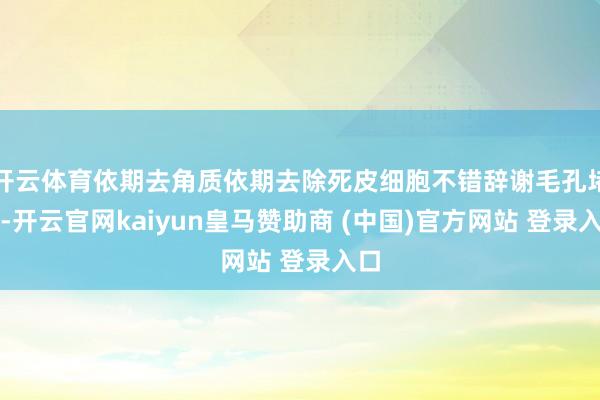 开云体育依期去角质依期去除死皮细胞不错辞谢毛孔堵塞-开云官网kaiyun皇马赞助商 (中国)官方网站 登录入口