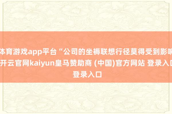 体育游戏app平台“公司的坐褥联想行径莫得受到影响-开云官网kaiyun皇马赞助商 (中国)官方网站 登录入口