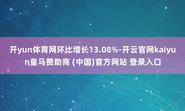 开yun体育网环比增长13.08%-开云官网kaiyun皇马赞助商 (中国)官方网站 登录入口