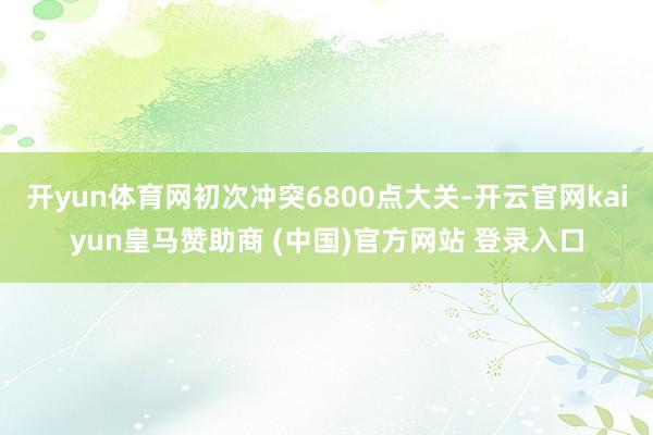 开yun体育网初次冲突6800点大关-开云官网kaiyun皇马赞助商 (中国)官方网站 登录入口
