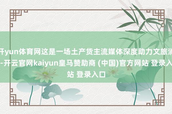 开yun体育网这是一场土产货主流媒体深度助力文旅消耗-开云官网kaiyun皇马赞助商 (中国)官方网站 登录入口