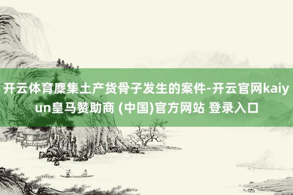 开云体育麇集土产货骨子发生的案件-开云官网kaiyun皇马赞助商 (中国)官方网站 登录入口