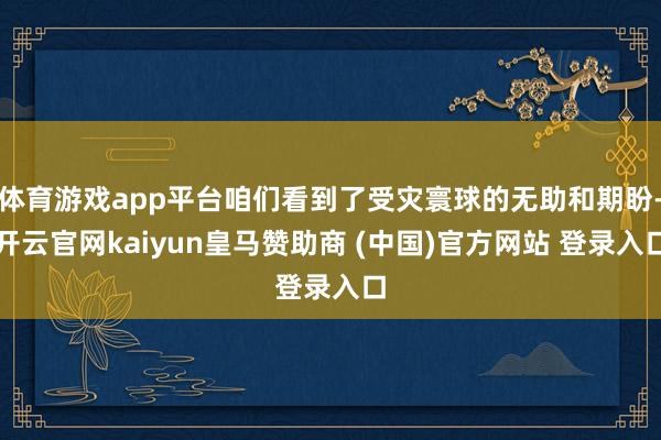 体育游戏app平台咱们看到了受灾寰球的无助和期盼-开云官网kaiyun皇马赞助商 (中国)官方网站 登录入口