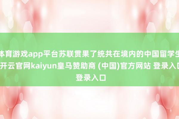 体育游戏app平台苏联贯果了统共在境内的中国留学生-开云官网kaiyun皇马赞助商 (中国)官方网站 登录入口