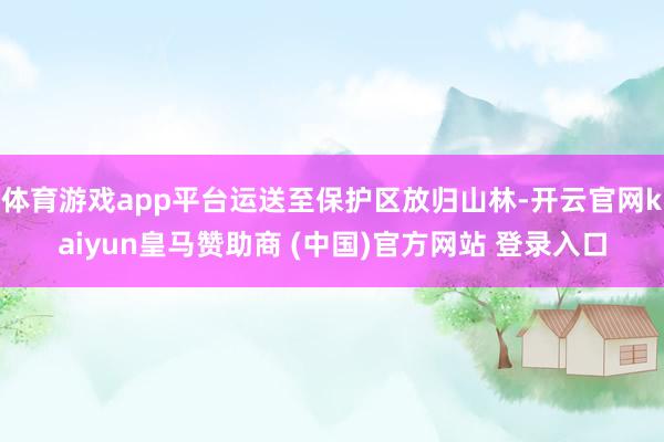 体育游戏app平台运送至保护区放归山林-开云官网kaiyun皇马赞助商 (中国)官方网站 登录入口