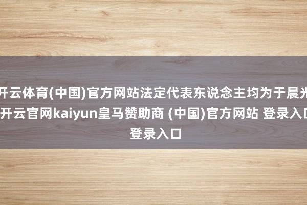开云体育(中国)官方网站法定代表东说念主均为于晨光-开云官网kaiyun皇马赞助商 (中国)官方网站 登录入口