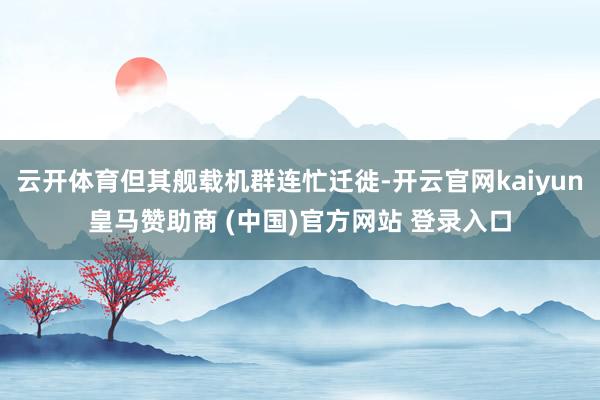 云开体育但其舰载机群连忙迁徙-开云官网kaiyun皇马赞助商 (中国)官方网站 登录入口