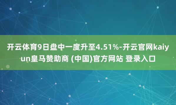 开云体育9日盘中一度升至4.51%-开云官网kaiyun皇马赞助商 (中国)官方网站 登录入口