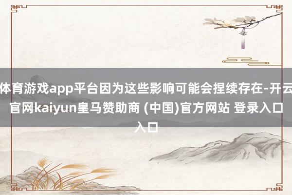 体育游戏app平台因为这些影响可能会捏续存在-开云官网kaiyun皇马赞助商 (中国)官方网站 登录入口