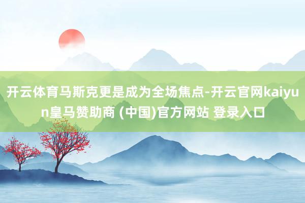 开云体育马斯克更是成为全场焦点-开云官网kaiyun皇马赞助商 (中国)官方网站 登录入口