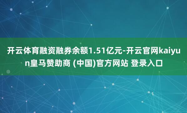 开云体育融资融券余额1.51亿元-开云官网kaiyun皇马赞助商 (中国)官方网站 登录入口