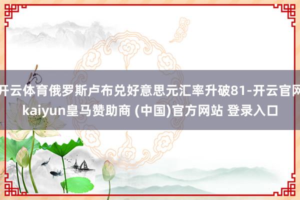 开云体育俄罗斯卢布兑好意思元汇率升破81-开云官网kaiyun皇马赞助商 (中国)官方网站 登录入口