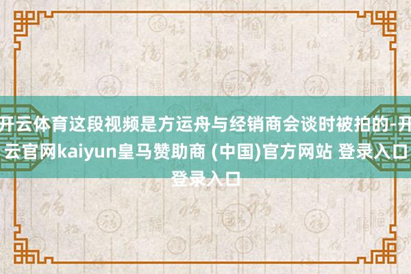 开云体育这段视频是方运舟与经销商会谈时被拍的-开云官网kaiyun皇马赞助商 (中国)官方网站 登录入口