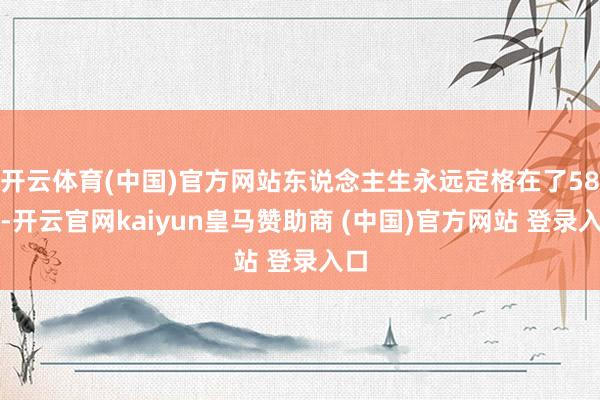 开云体育(中国)官方网站东说念主生永远定格在了58岁-开云官网kaiyun皇马赞助商 (中国)官方网站 登录入口