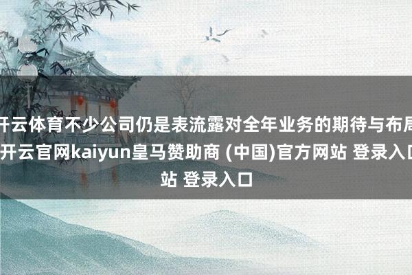 开云体育不少公司仍是表流露对全年业务的期待与布局-开云官网kaiyun皇马赞助商 (中国)官方网站 登录入口