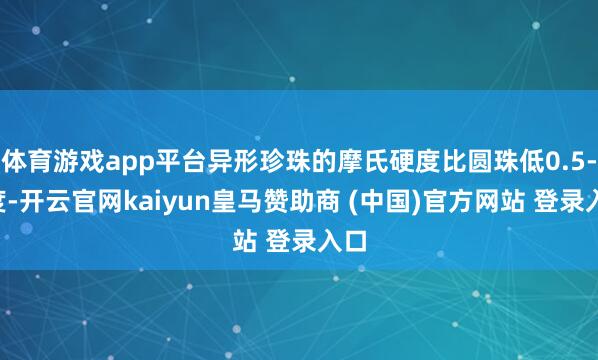 体育游戏app平台异形珍珠的摩氏硬度比圆珠低0.5-1度-开云官网kaiyun皇马赞助商 (中国)官方网站 登录入口