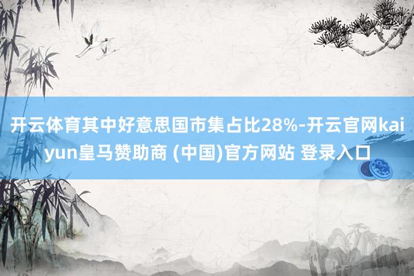 开云体育其中好意思国市集占比28%-开云官网kaiyun皇马赞助商 (中国)官方网站 登录入口