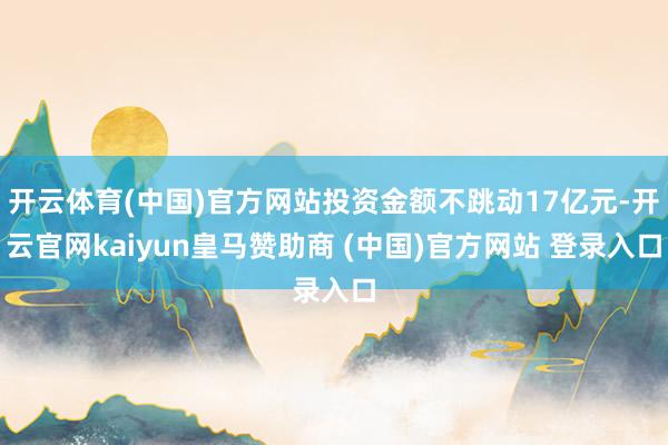 开云体育(中国)官方网站投资金额不跳动17亿元-开云官网kaiyun皇马赞助商 (中国)官方网站 登录入口