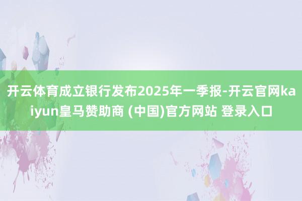 开云体育成立银行发布2025年一季报-开云官网kaiyun皇马赞助商 (中国)官方网站 登录入口
