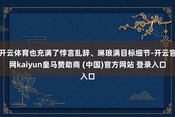 开云体育也充满了悖言乱辞、琳琅满目标细节-开云官网kaiyun皇马赞助商 (中国)官方网站 登录入口