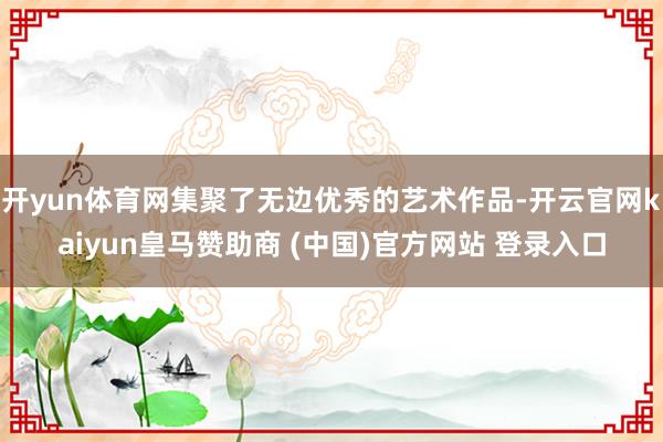 开yun体育网集聚了无边优秀的艺术作品-开云官网kaiyun皇马赞助商 (中国)官方网站 登录入口