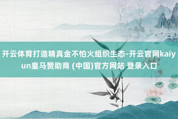 开云体育打造精真金不怕火组织生态-开云官网kaiyun皇马赞助商 (中国)官方网站 登录入口