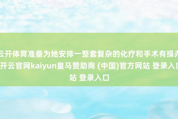 云开体育准备为她安排一整套复杂的化疗和手术有操办-开云官网kaiyun皇马赞助商 (中国)官方网站 登录入口
