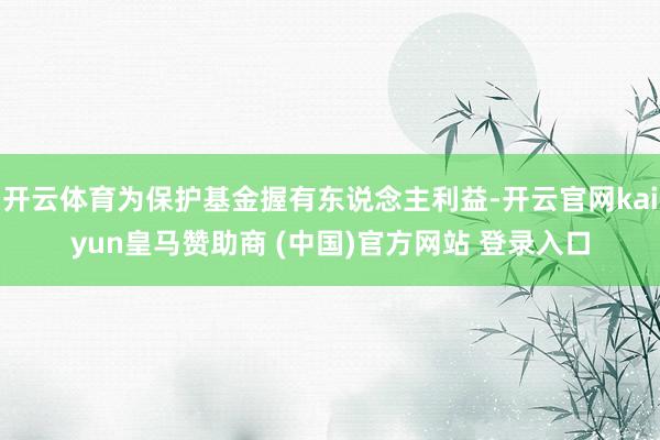 开云体育为保护基金握有东说念主利益-开云官网kaiyun皇马赞助商 (中国)官方网站 登录入口
