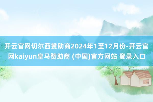 开云官网切尔西赞助商　　2024年1至12月份-开云官网kaiyun皇马赞助商 (中国)官方网站 登录入口