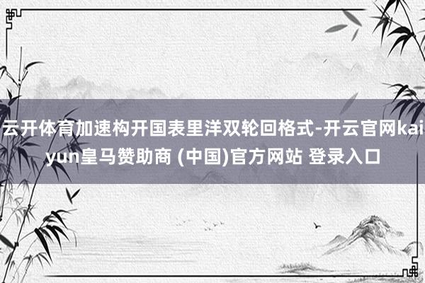 云开体育加速构开国表里洋双轮回格式-开云官网kaiyun皇马赞助商 (中国)官方网站 登录入口