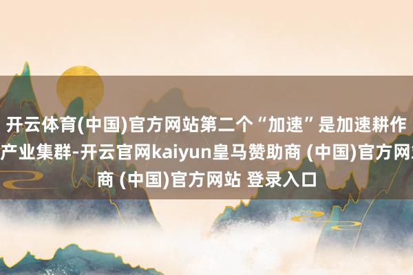 开云体育(中国)官方网站第二个“加速”是加速耕作战术性新兴产业集群-开云官网kaiyun皇马赞助商 (中国)官方网站 登录入口