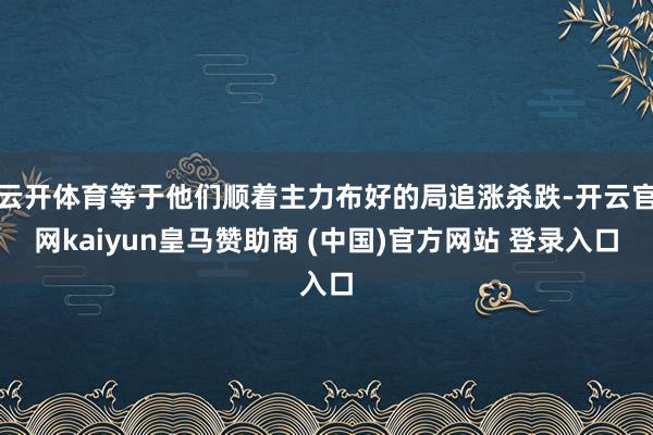 云开体育等于他们顺着主力布好的局追涨杀跌-开云官网kaiyun皇马赞助商 (中国)官方网站 登录入口
