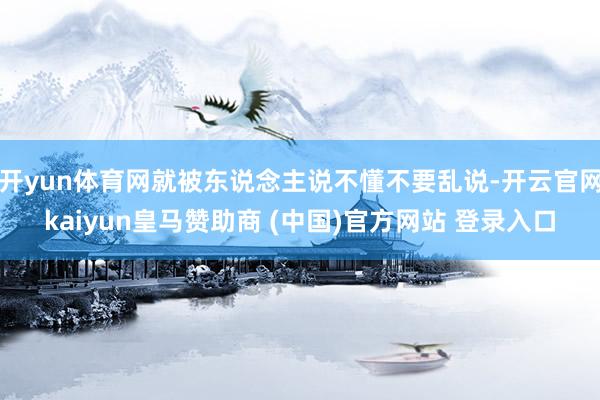 开yun体育网就被东说念主说不懂不要乱说-开云官网kaiyun皇马赞助商 (中国)官方网站 登录入口