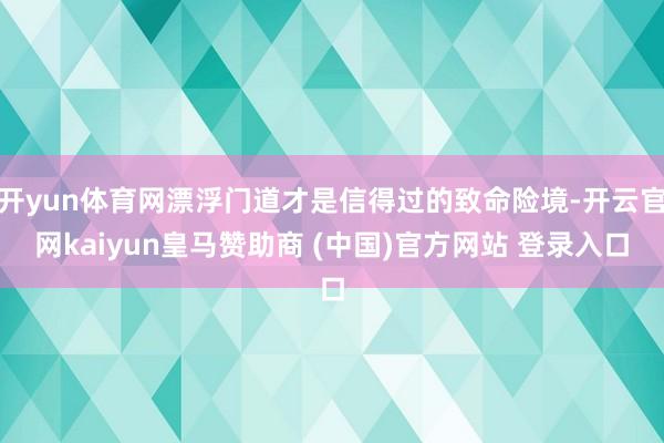 开yun体育网漂浮门道才是信得过的致命险境-开云官网kaiyun皇马赞助商 (中国)官方网站 登录入口