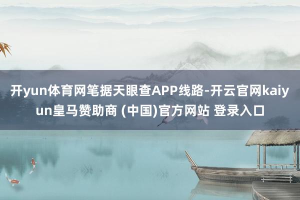开yun体育网笔据天眼查APP线路-开云官网kaiyun皇马赞助商 (中国)官方网站 登录入口