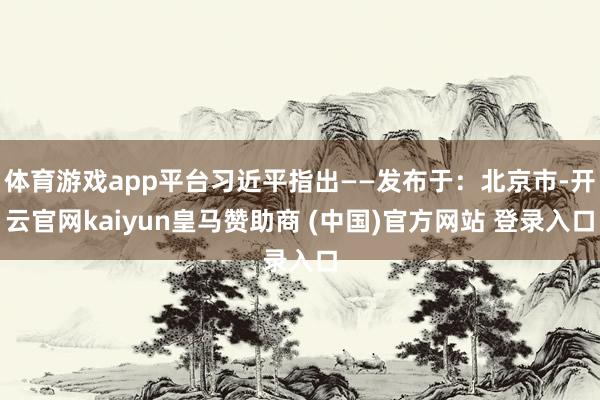 体育游戏app平台习近平指出——发布于:北京市-开云官网kaiyun皇马赞助商 (中国)官方网站 登录入口