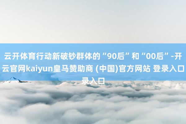 云开体育行动新破钞群体的“90后”和“00后”-开云官网kaiyun皇马赞助商 (中国)官方网站 登录入口