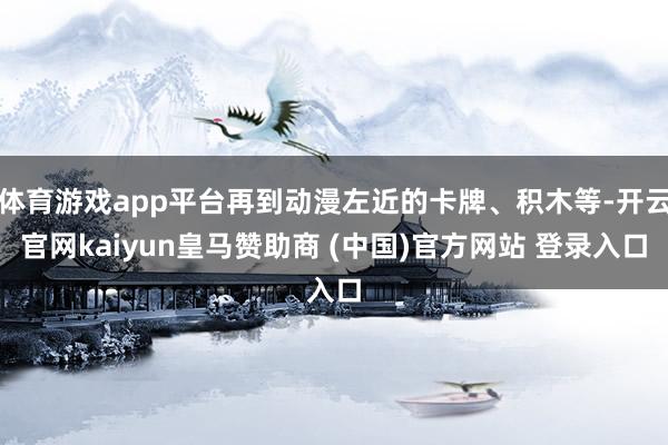 体育游戏app平台再到动漫左近的卡牌、积木等-开云官网kaiyun皇马赞助商 (中国)官方网站 登录入口