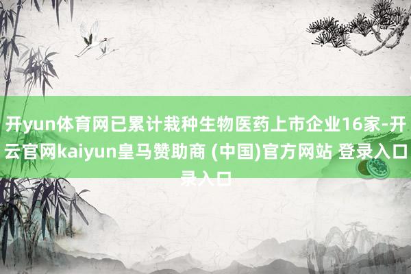 开yun体育网已累计栽种生物医药上市企业16家-开云官网kaiyun皇马赞助商 (中国)官方网站 登录入口