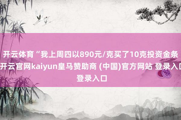 开云体育“我上周四以890元/克买了10克投资金条-开云官网kaiyun皇马赞助商 (中国)官方网站 登录入口