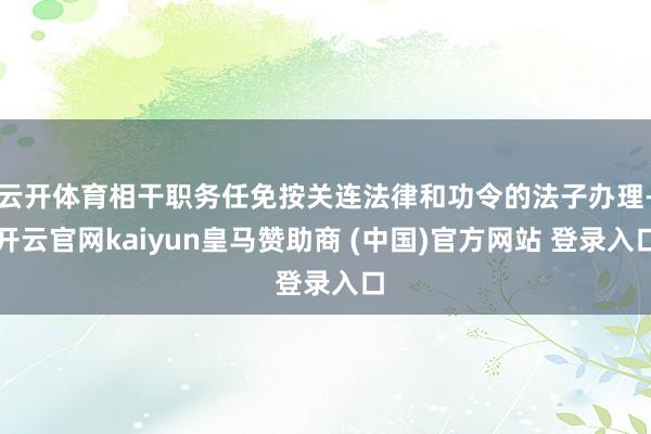 云开体育相干职务任免按关连法律和功令的法子办理-开云官网kaiyun皇马赞助商 (中国)官方网站 登录入口