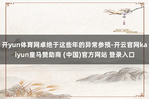 开yun体育网卓绝于这些年的异常参预-开云官网kaiyun皇马赞助商 (中国)官方网站 登录入口