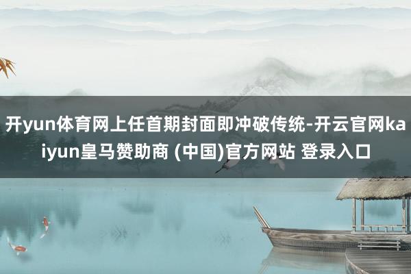 开yun体育网上任首期封面即冲破传统-开云官网kaiyun皇马赞助商 (中国)官方网站 登录入口